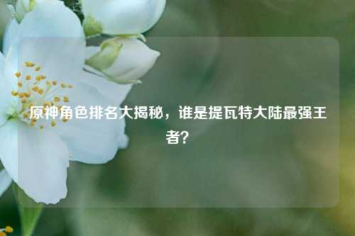 原神角色排名大揭秘，谁是提瓦特大陆最强王者？