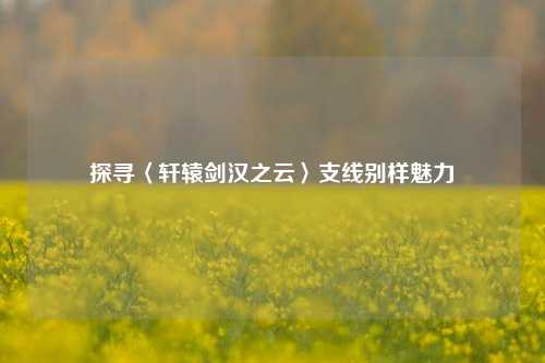 探寻〈轩辕剑汉之云〉支线别样魅力
