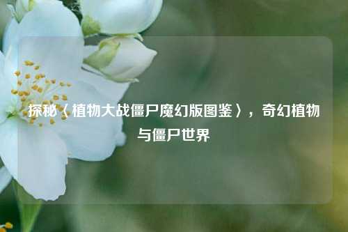 探秘〈植物大战僵尸魔幻版图鉴〉，奇幻植物与僵尸世界