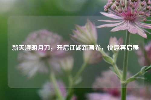 新天涯明月刀，开启江湖新画卷，快意再启程