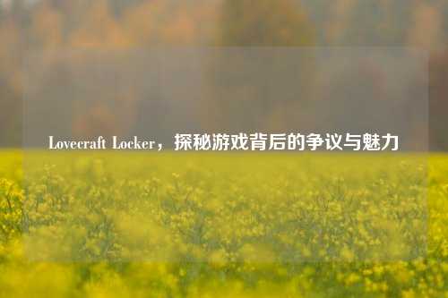 Lovecraft Locker，探秘游戏背后的争议与魅力