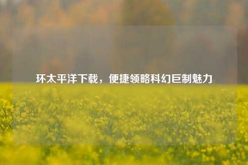 环太平洋下载，便捷领略科幻巨制魅力