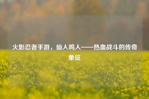 火影忍者手游，仙人鸣人——热血战斗的传奇象征
