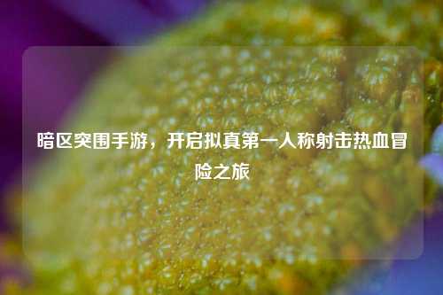 暗区突围手游，开启拟真第一人称射击热血冒险之旅