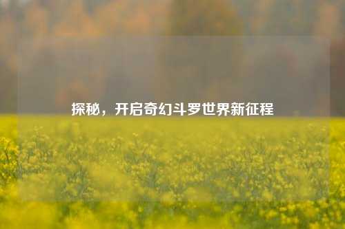 探秘，开启奇幻斗罗世界新征程