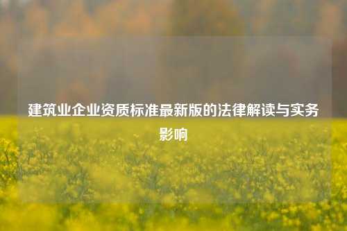 建筑业企业资质标准最新版的法律解读与实务影响