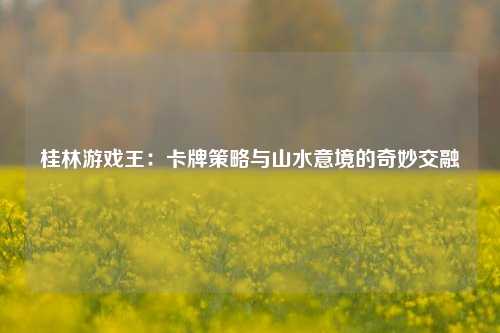 桂林游戏王：卡牌策略与山水意境的奇妙交融