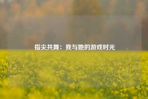  指尖共舞：我与她的游戏时光