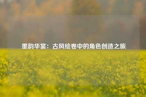  墨韵华裳：古风绘卷中的角色创造之旅