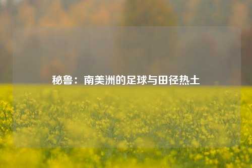 秘鲁:南美洲的足球与田径热土