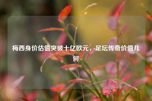 梅西身价估值突破十亿欧元,足坛传奇价值几何