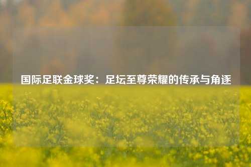 国际足联金球奖：足坛至尊荣耀的传承与角逐