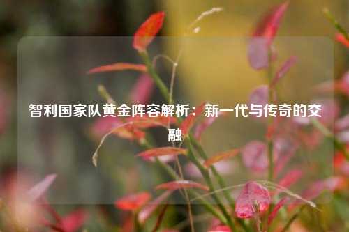 智利国家队黄金阵容解析:新一代与传奇的交融