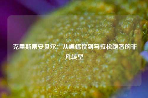  克里斯蒂安贝尔：从蝙蝠侠到马拉松跑者的非凡转型