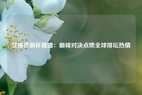 女排世俱杯直播：巅峰对决点燃全球排坛热情