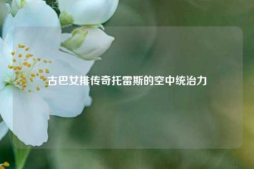 古巴女排传奇托雷斯的空中统治力